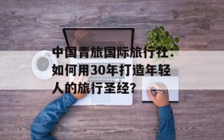 中国青旅国际旅行社：如何用30年打造年轻人的旅行圣经？