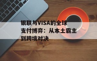 银联与VISA的全球支付博弈：从本土霸主到跨境对决