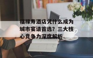 福禄寿酒店凭什么成为城市宴请首选？三大核心竞争力深度解析