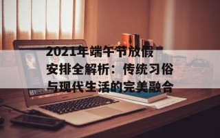 2021年端午节放假安排全解析：传统习俗与现代生活的完美融合