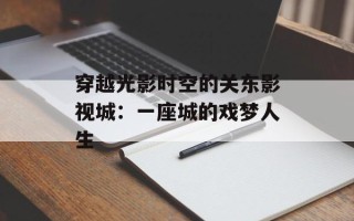 穿越光影时空的关东影视城：一座城的戏梦人生