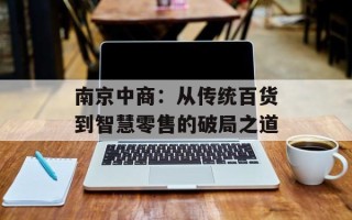 南京中商：从传统百货到智慧零售的破局之道