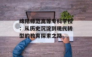 绵阳师范高等专科学校：从历史沉淀到现代转型的教育探索之路