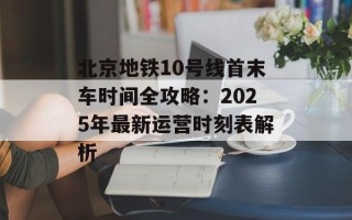 北京地铁10号线首末车时间全攻略：2025年最新运营时刻表解析