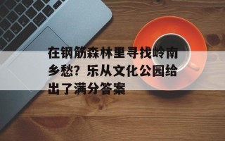 在钢筋森林里寻找岭南乡愁？乐从文化公园给出了满分答案
