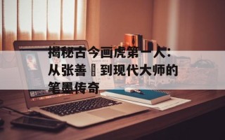 揭秘古今画虎第一人：从张善孖到现代大师的笔墨传奇