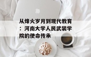 从烽火岁月到现代教育：河南大学人民武装学院的使命传承