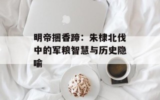 明帝捆香蹄：朱棣北伐中的军粮智慧与历史隐喻