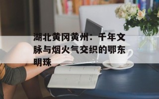 湖北黄冈黄州：千年文脉与烟火气交织的鄂东明珠