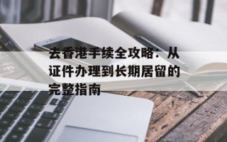 去香港手续全攻略：从证件办理到长期居留的完整指南