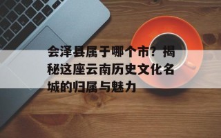 会泽县属于哪个市？揭秘这座云南历史文化名城的归属与魅力