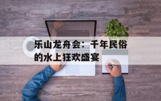 乐山龙舟会：千年民俗的水上狂欢盛宴