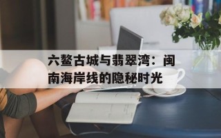 六鳌古城与翡翠湾：闽南海岸线的隐秘时光
