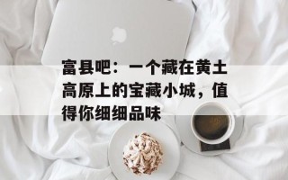 富县吧：一个藏在黄土高原上的宝藏小城，值得你细细品味