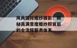 风尚国际婚纱摄影：揭秘高满意度婚纱照背后的全流程服务体系