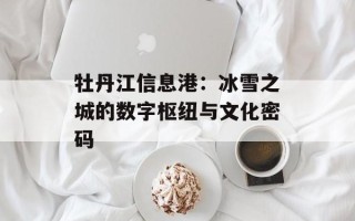 牡丹江信息港：冰雪之城的数字枢纽与文化密码