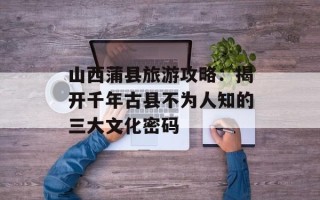 山西蒲县旅游攻略：揭开千年古县不为人知的三大文化密码
