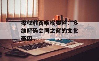 探秘湘西咽喉要道：多维解码会同之窗的文化基因