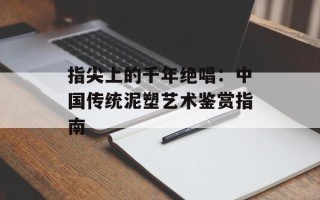 指尖上的千年绝唱：中国传统泥塑艺术鉴赏指南