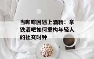当咖啡因遇上酒精：拿铁酒吧如何重构年轻人的社交时钟
