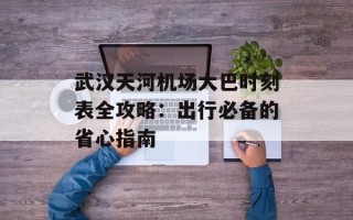 武汉天河机场大巴时刻表全攻略：出行必备的省心指南