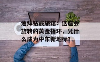 迪拜钻戒旅馆：这座会旋转的黄金指环，凭什么成为中东新地标？