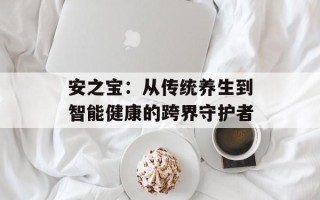 安之宝：从传统养生到智能健康的跨界守护者
