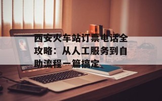 西安火车站订票电话全攻略：从人工服务到自助流程一篇搞定