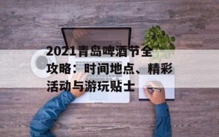 2021青岛啤酒节全攻略：时间地点、精彩活动与游玩贴士