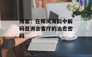 博鳌：在椰风海韵中解码亚洲会客厅的治愈密码