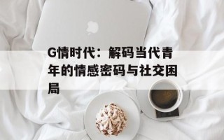 G情时代：解码当代青年的情感密码与社交困局