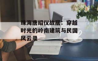 珠海唐绍仪故居：穿越时光的岭南建筑与民国风云录