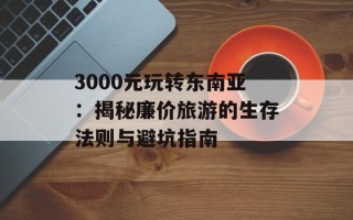 3000元玩转东南亚：揭秘廉价旅游的生存法则与避坑指南