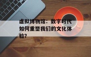 虚拟博物馆：数字时代如何重塑我们的文化体验？