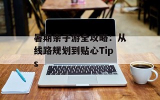 暑期亲子游全攻略：从线路规划到贴心Tips