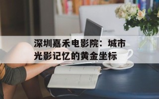 深圳嘉禾电影院：城市光影记忆的黄金坐标