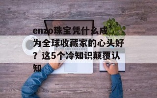enzo珠宝凭什么成为全球收藏家的心头好？这5个冷知识颠覆认知