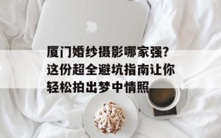 厦门婚纱摄影哪家强？这份超全避坑指南让你轻松拍出梦中情照
