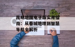 昆明地图电子版实用指南：从春城地理到智慧导航全解析