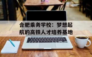 合肥乘务学校：梦想起航的高铁人才培养基地
