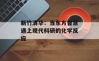 新竹清华：当东方智慧遇上现代科研的化学反应