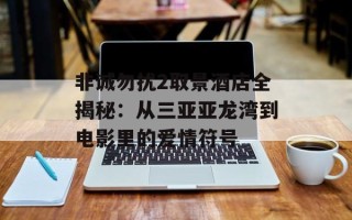 非诚勿扰2取景酒店全揭秘：从三亚亚龙湾到电影里的爱情符号