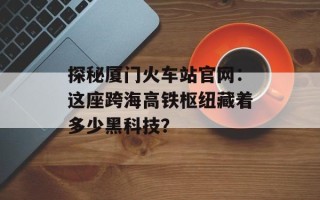 探秘厦门火车站官网：这座跨海高铁枢纽藏着多少黑科技？