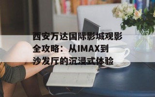 西安万达国际影城观影全攻略：从IMAX到沙发厅的沉浸式体验