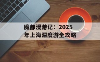 魔都漫游记：2025年上海深度游全攻略
