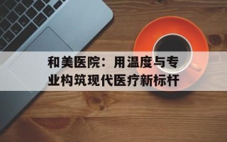 和美医院：用温度与专业构筑现代医疗新标杆