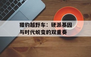 猎豹越野车：硬派基因与时代蜕变的双重奏