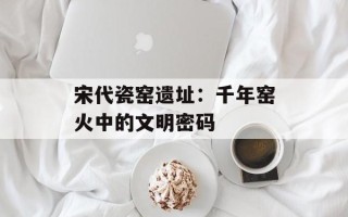 宋代瓷窑遗址：千年窑火中的文明密码