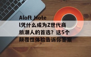 Aloft Hotel凭什么成为Z世代商旅潮人的首选？这5个颠覆性体验告诉你答案