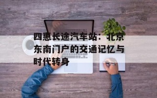 四惠长途汽车站：北京东南门户的交通记忆与时代转身